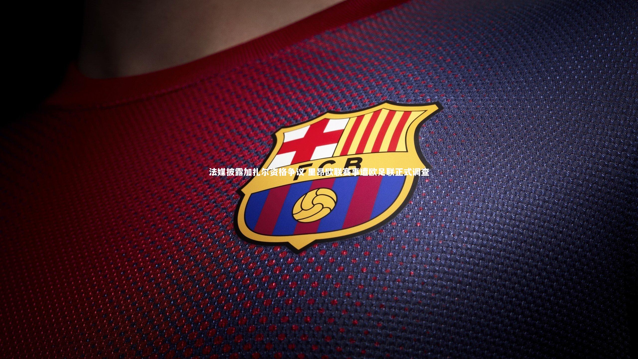 法媒披露加扎尔资格争议 里昂欧联赛事遭欧足联正式调查