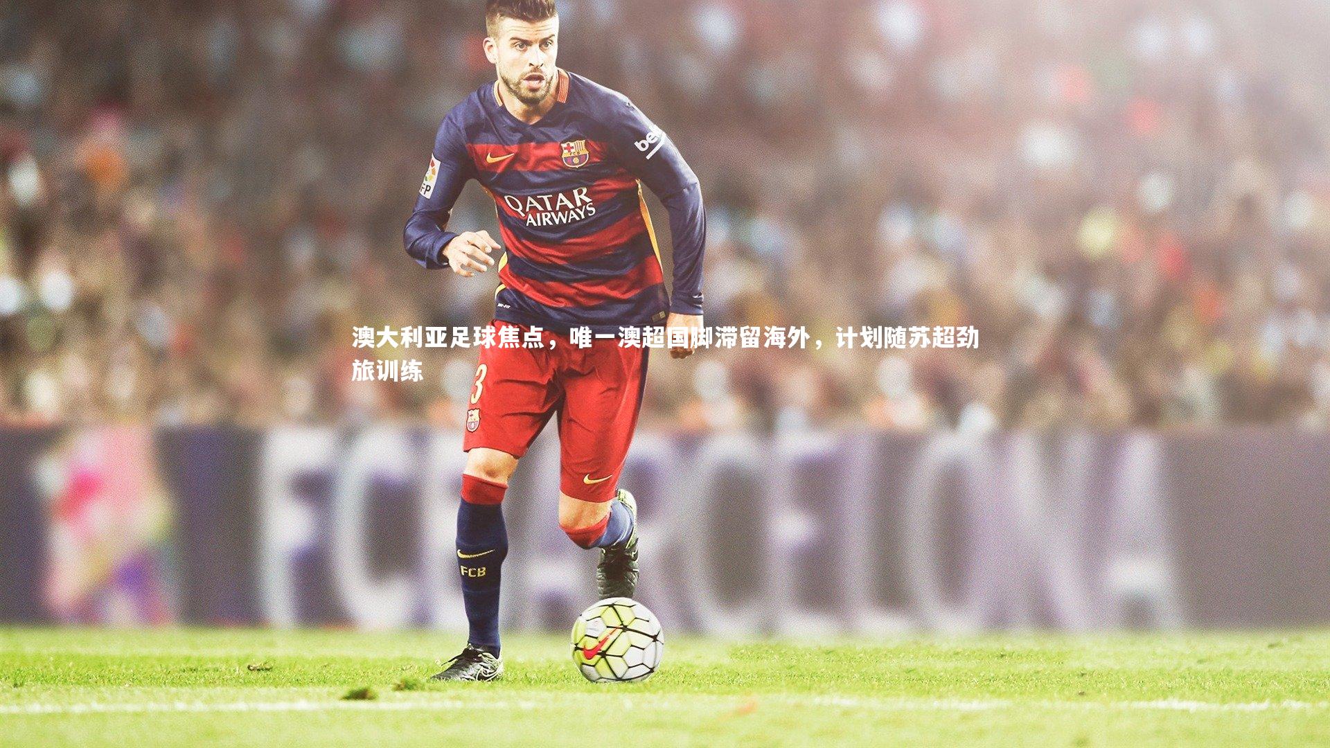 澳大利亚足球焦点，唯一澳超国脚滞留海外，计划随苏超劲旅训练